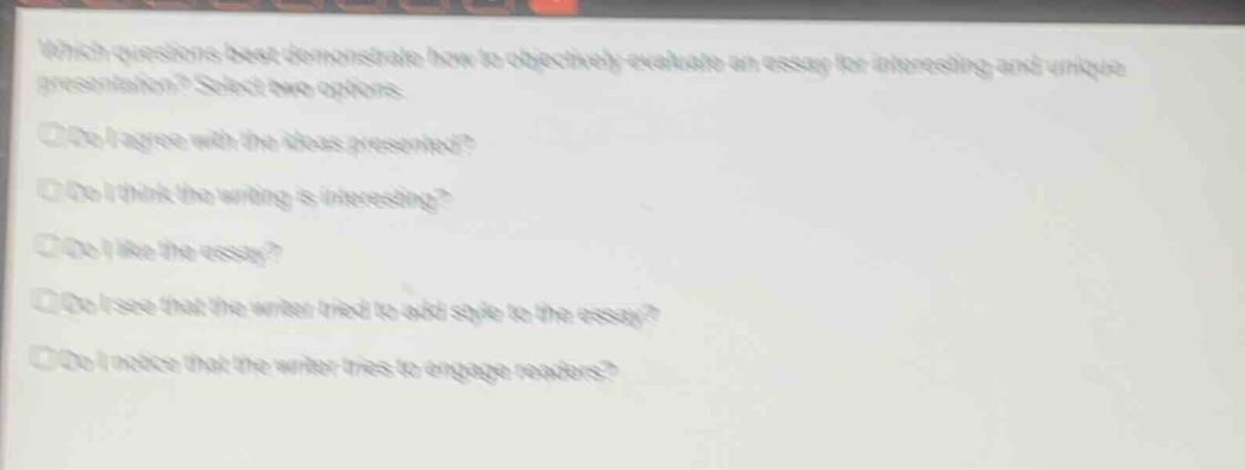 which questions best demonstrate how to objectively evaluate an essay for interesting and unique presentation? select two options.\ndo i agree with the ideas presented?\ndo i think the writing is interesting?\ndo i like the essay?\ndo i see that the writer tried to add style to the essay?\ndo i notice that the writer tries to engage readers?