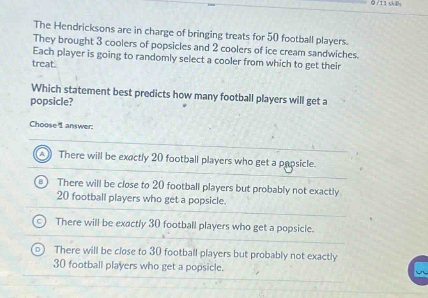 the hendricksons are in charge of bringing treats for 50 football players. they brought 3 coolers of popsicles and 2 coolers of ice - cream sandwiches. each player is going to randomly select a cooler from which to get their treat. which statement best predicts how many football players will get a popsicle? choose 1 answer: a there will be exactly 20 football players who get a popsicle. b there will be close to 20 football players but probably not exactly 20 football players who get a popsicle. c there will be exactly 30 football players who get a popsicle. d there will be close to 30 football players but probably not exactly 30 football players who get a popsicle.