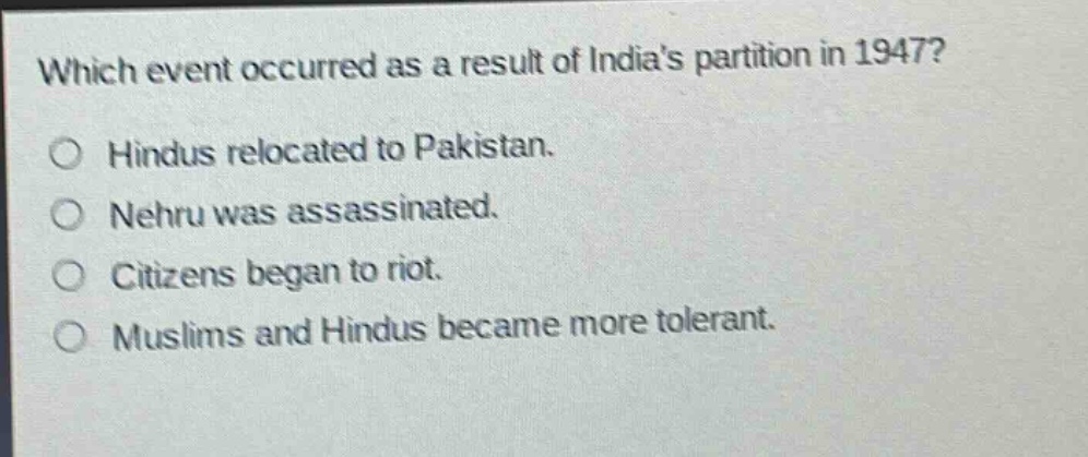 which event occurred as a result of indias partition in 1947?\n○ hindus relocated to pakistan.\n○ nehru was assassinated.\n○ citizens began to riot.\n○ muslims and hindus became more tolerant.