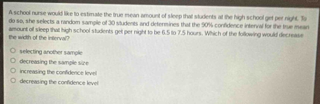 a school nurse would like to estimate the true mean amount of sleep that students at the high school get per night. to do so, she selects a random sample of 30 students and determines that the 90% confidence interval for the true mean amount of sleep that high school students get per night to be 6.5 to 7.5 hours. which of the following would decrease the width of the interval?\nselecting another sample\ndecreasing the sample size\nincreasing the confidence level\ndecreasing the confidence level