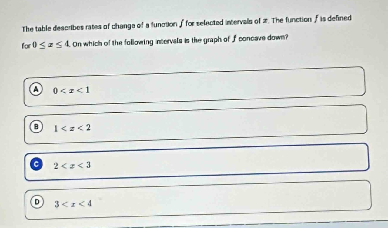 the table describes rates of change of a function $f$ for selected intervals of $x$. the function $f$ is defined for $0leq xleq4$. on which of the following intervals is the graph of $f$ concave down?\na $0 < x < 1$\nb $1 < x < 2$\nc $2 < x < 3$\nd $3 < x < 4$