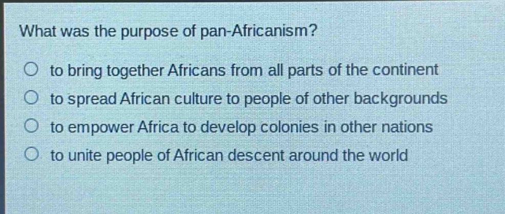 what was the purpose of pan - africanism?\n○ to bring together africans from all parts of the continent\n○ to spread african culture to people of other backgrounds\n○ to empower africa to develop colonies in other nations\n○ to unite people of african descent around the world