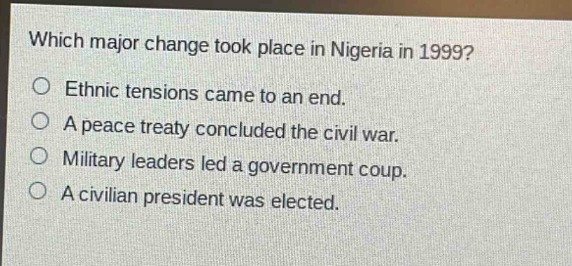 which major change took place in nigeria in 1999?\no ethnic tensions came to an end.\no a peace treaty concluded the civil war.\no military leaders led a government coup.\no a civilian president was elected.