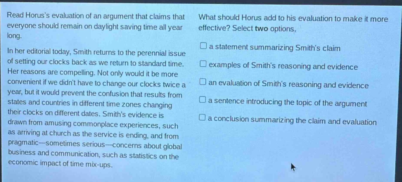 read horuss evaluation of an argument that claims that everyone should remain on daylight saving time all year long.\nin her editorial today, smith returns to the perennial issue of setting our clocks back as we return to standard time. her reasons are compelling. not only would it be more convenient if we didnt have to change our clocks twice a year, but it would prevent the confusion that results from states and countries in different time zones changing their clocks on different dates. smiths evidence is drawn from amusing commonplace experiences, such as arriving at church as the service is ending, and from pragmatic—sometimes serious—concerns about global business and communication, such as statistics on the economic impact of time mix - ups.\nwhat should horus add to his evaluation to make it more effective? select two options.\n□ a statement summarizing smiths claim\n□ examples of smiths reasoning and evidence\n□ an evaluation of smiths reasoning and evidence\n□ a sentence introducing the topic of the argument\n□ a conclusion summarizing the claim and evaluation