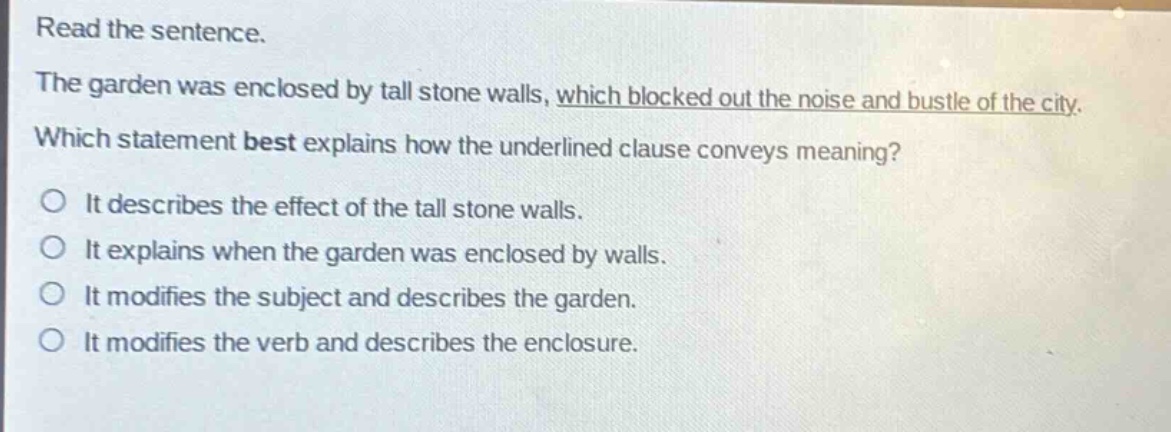 read the sentence.\nthe garden was enclosed by tall stone walls, which blocked out the noise and bustle of the city.\nwhich statement best explains how the underlined clause conveys meaning?\no it describes the effect of the tall stone walls.\no it explains when the garden was enclosed by walls.\no it modifies the subject and describes the garden.\no it modifies the verb and describes the enclosure.