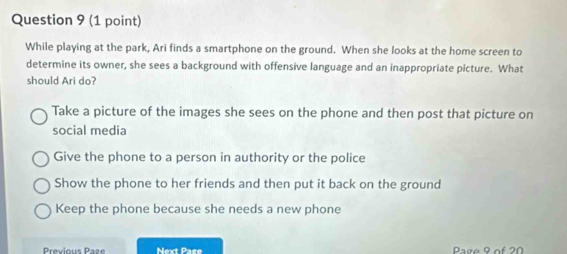question 9 (1 point)\nwhile playing at the park, ari finds a smartphone on the ground. when she looks at the home screen to determine its owner, she sees a background with offensive language and an inappropriate picture. what should ari do?\ntake a picture of the images she sees on the phone and then post that picture on social media\ngive the phone to a person in authority or the police\nshow the phone to her friends and then put it back on the ground\nkeep the phone because she needs a new phone