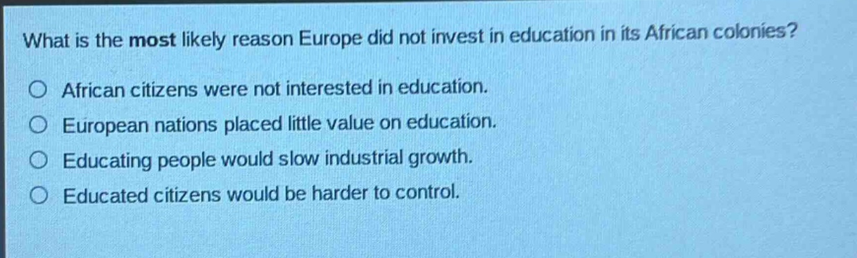 what is the most likely reason europe did not invest in education in its african colonies?\no african citizens were not interested in education.\no european nations placed little value on education.\no educating people would slow industrial growth.\no educated citizens would be harder to control.