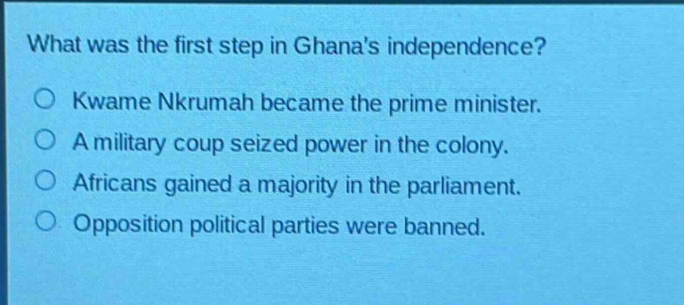 what was the first step in ghanas independence?\n○ kwame nkrumah became the prime minister.\n○ a military coup seized power in the colony.\n○ africans gained a majority in the parliament.\n○ opposition political parties were banned.