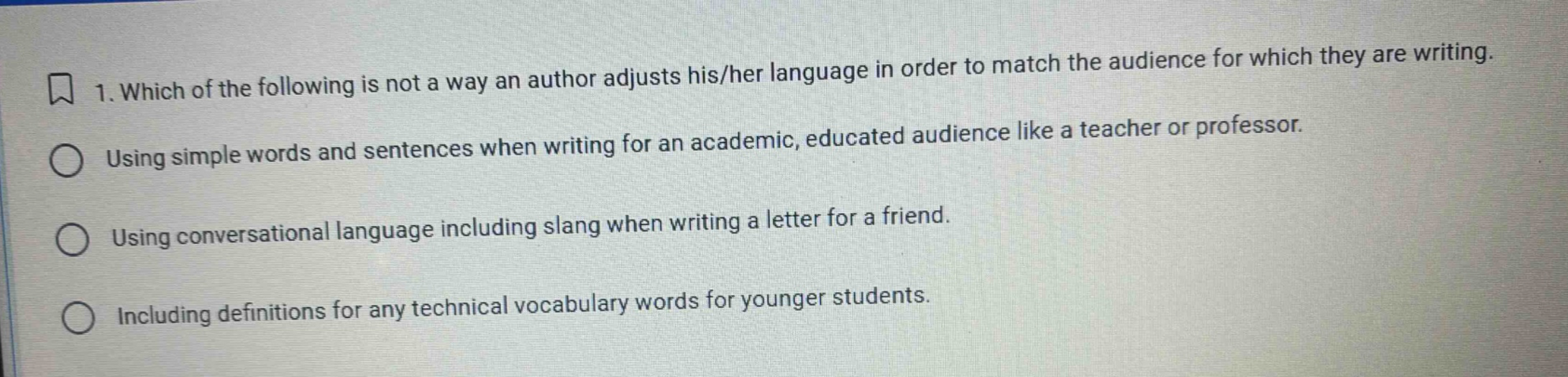 1. which of the following is not a way an author adjusts his/her language in order to match the audience for which they are writing. using simple words and sentences when writing for an academic, educated audience like a teacher or professor. using conversational language including slang when writing a letter for a friend. including definitions for any technical vocabulary words for younger students.