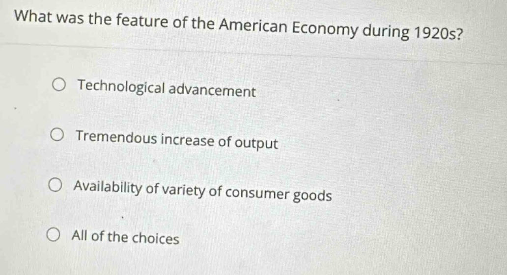 what was the feature of the american economy during 1920s?\n○ technological advancement\n○ tremendous increase of output\n○ availability of variety of consumer goods\n○ all of the choices