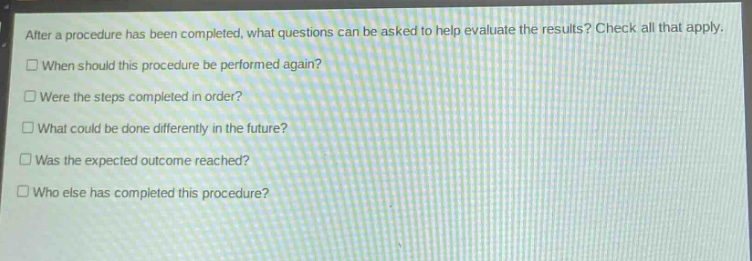after a procedure has been completed, what questions can be asked to help evaluate the results? check all that apply.\n□ when should this procedure be performed again?\n□ were the steps completed in order?\n□ what could be done differently in the future?\n□ was the expected outcome reached?\n□ who else has completed this procedure?