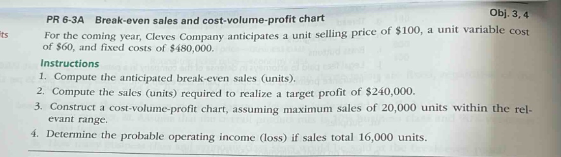 pr 6 - 3a break - even sales and cost - volume - profit chart\nfor the coming year, cleves company anticipates a unit selling price of $100, a unit variable cost of $60, and fixed costs of $480,000.\ninstructions\n1. compute the anticipated break - even sales (units).\n2. compute the sales (units) required to realize a target profit of $240,000.\n3. construct a cost - volume - profit chart, assuming maximum sales of 20,000 units within the relevant range.\n4. determine the probable operating income (loss) if sales total 16,000 units.