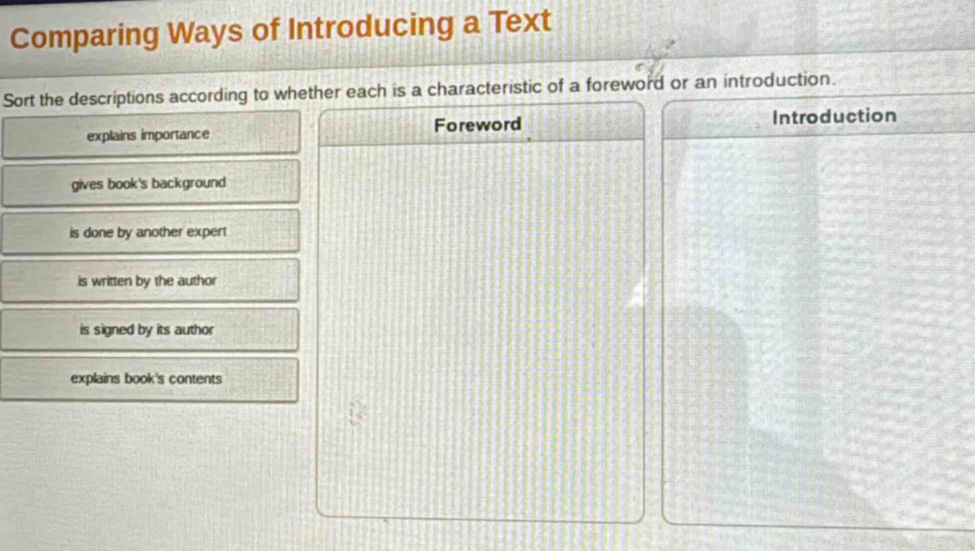 comparing ways of introducing a text\nsort the descriptions according to whether each is a characteristic of a foreword or an introduction.\nexplains importance\ngives books background\nis done by another expert\nis written by the author\nis signed by its author\nexplains books contents