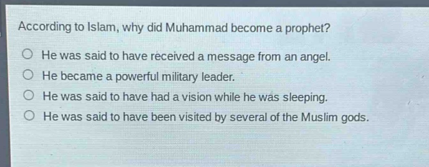 according to islam, why did muhammad become a prophet?\nhe was said to have received a message from an angel.\nhe became a powerful military leader.\nhe was said to have had a vision while he was sleeping.\nhe was said to have been visited by several of the muslim gods.