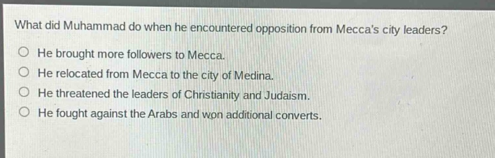 what did muhammad do when he encountered opposition from meccas city leaders?\nhe brought more followers to mecca.\nhe relocated from mecca to the city of medina.\nhe threatened the leaders of christianity and judaism.\nhe fought against the arabs and won additional converts.