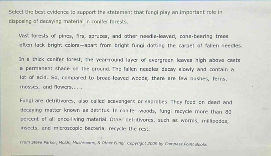 select the best evidence to support the statement that fungi play an important role in disposing of decaying material in conifer forests.\nvast forests of pines, firs, spruces, and other needle - leaved, cone - bearing trees often lack bright colors—apart from bright fungi dotting the carpet of fallen needles.\nin a thick conifer forest, the year - round layer of evergreen leaves high above casts a permanent shade on the ground. the fallen needles decay slowly and contain a lot of acid. so, compared to broad - leaved woods, there are few bushes, ferns, mosses, and flowers...\nfungi are detritivores, also called scavengers or saprobes. they feed on dead and decaying matter known as detritus. in conifer woods, fungi recycle more than 80 percent of all once - living material. other detritivores, such as worms, millipedes, insects, and microscopic bacteria, recycle the rest.\nfrom steve parker, molds, mushrooms, & other fungi. copyright 2009 by compass point books