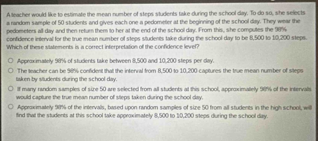 a teacher would like to estimate the mean number of steps students take during the school day. to do so, she selects a random sample of 50 students and gives each one a pedometer at the beginning of the school day. they wear the pedometers all day and then return them to her at the end of the school day. from this, she computes the 98% confidence interval for the true mean number of steps students take during the school day to be 8,500 to 10,200 steps. which of these statements is a correct interpretation of the confidence level?\no approximately 98% of students take between 8,500 and 10,200 steps per day.\no the teacher can be 98% confident that the interval from 8,500 to 10,200 captures the true mean number of steps taken by students during the school day.\no if many random samples of size 50 are selected from all students at this school, approximately 98% of the intervals would capture the true mean number of steps taken during the school day.\no approximately 98% of the intervals, based upon random samples of size 50 from all students in the high school, will find that the students at this school take approximately 8,500 to 10,200 steps during the school day.
