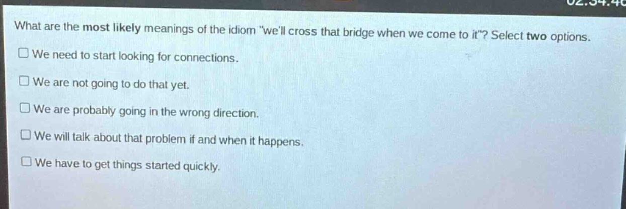what are the most likely meanings of the idiom \well cross that bridge when we come to it\? select two options.\n□ we need to start looking for connections.\n□ we are not going to do that yet.\n□ we are probably going in the wrong direction.\n□ we will talk about that problem if and when it happens.\n□ we have to get things started quickly.