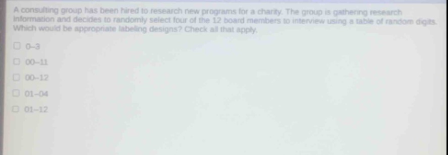 a consulting group has been hired to research new programs for a charity. the group is gathering research information and decides to randomly select four of the 12 board members to interview using a table of random digits. which would be appropriate labeling designs? check all that apply.\n0 - 3\n00 - 11\n00 - 12\n01 - 04\n01 - 12