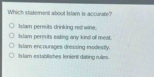 which statement about islam is accurate?\nislam permits drinking red wine.\nislam permits eating any kind of meat.\nislam encourages dressing modestly.\nislam establishes lenient dating rules.