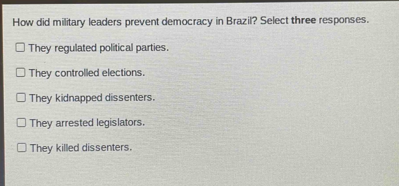 how did military leaders prevent democracy in brazil? select three responses.\nthey regulated political parties.\nthey controlled elections.\nthey kidnapped dissenters.\nthey arrested legislators.\nthey killed dissenters.