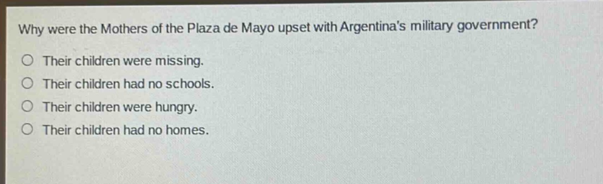 why were the mothers of the plaza de mayo upset with argentinas military government?\no their children were missing.\no their children had no schools.\no their children were hungry.\no their children had no homes.