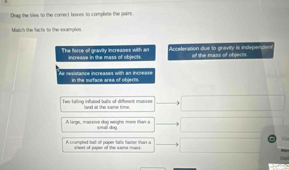 drag the tiles to the correct boxes to complete the pairs. match the facts to the examples. the force of gravity increases with an increase in the mass of objects. acceleration due to gravity is independent of the mass of objects. air resistance increases with an increase in the surface area of objects. two falling inflated balls of different masses land at the same time. a large, massive dog weighs more than a small dog. a crumpled ball of paper falls faster than a sheet of paper of the same mass.