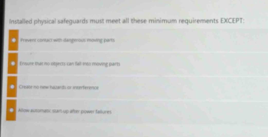installed physical safeguards must meet all these minimum requirements except: prevent contact with dangerous moving parts ensure that no objects can fall into moving parts create no new hazards or interference allow automatic start - up after power failures