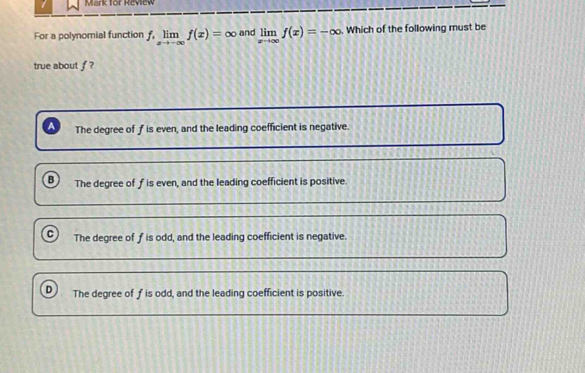 for a polynomial function (f), (lim_{x\rightarrow-infty}f(x)=infty) and (lim_{x\rightarrowinfty}f(x)=-infty). which of the following must be true about (f)?\na the degree of (f) is even, and the leading coefficient is negative.\nb the degree of (f) is even, and the leading coefficient is positive.\nc the degree of (f) is odd, and the leading coefficient is negative.\nd the degree of (f) is odd, and the leading coefficient is positive.