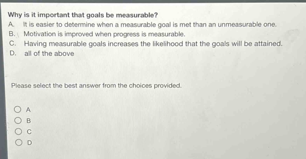 why is it important that goals be measurable?\na. it is easier to determine when a measurable goal is met than an unmeasurable one.\nb. motivation is improved when progress is measurable.\nc. having measurable goals increases the likelihood that the goals will be attained.\nd. all of the above\nplease select the best answer from the choices provided.\n○ a\n○ b\n○ c\n○ d