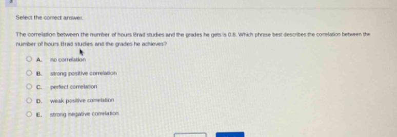 select the correct answer.\nthe correlation between the number of hours brad studies and the grades he gets is 0.8. which phrase best describes the correlation between the number of hours brad studies and the grades he achieves?\na. no correlation\nb. strong positive correlation\nc. perfect correlation\nd. weak positive correlation\ne. strong negative correlation