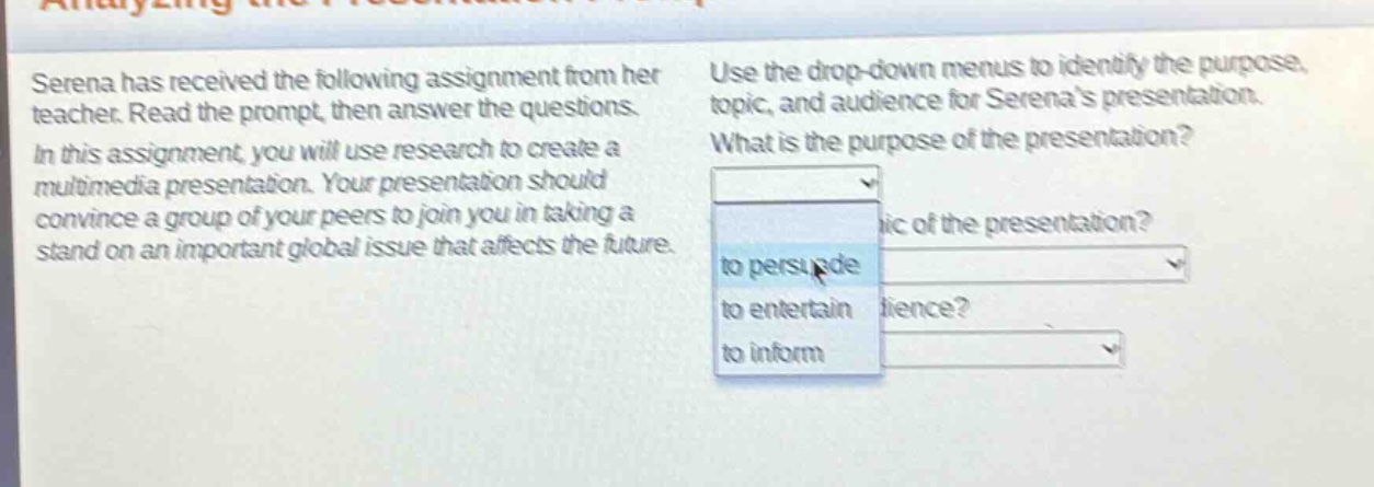 serena has received the following assignment from her teacher. read the prompt, then answer the questions. in this assignment, you will use research to create a multimedia presentation. your presentation should convince a group of your peers to join you in taking a stand on an important global issue that affects the future. use the drop - down menus to identify the purpose, topic, and audience for serenas presentation. what is the purpose of the presentation? to persuade to entertain to inform