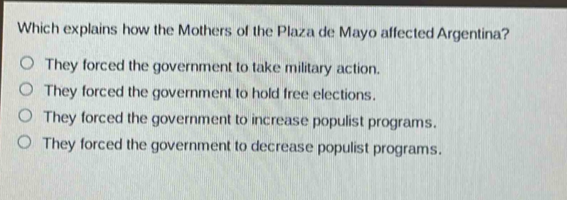 which explains how the mothers of the plaza de mayo affected argentina?\nthey forced the government to take military action.\nthey forced the government to hold free elections.\nthey forced the government to increase populist programs.\nthey forced the government to decrease populist programs.