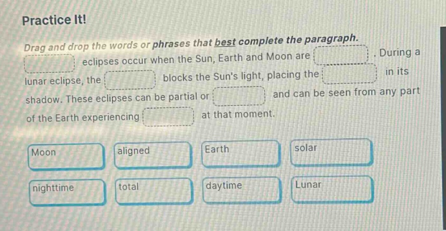 practice it! drag and drop the words or phrases that best complete the paragraph. eclipses occur when the sun, earth and moon are. during a lunar eclipse, the blocks the suns light, placing the in its shadow. these eclipses can be partial or and can be seen from any part of the earth experiencing at that moment. moon aligned earth solar nighttime total daytime lunar