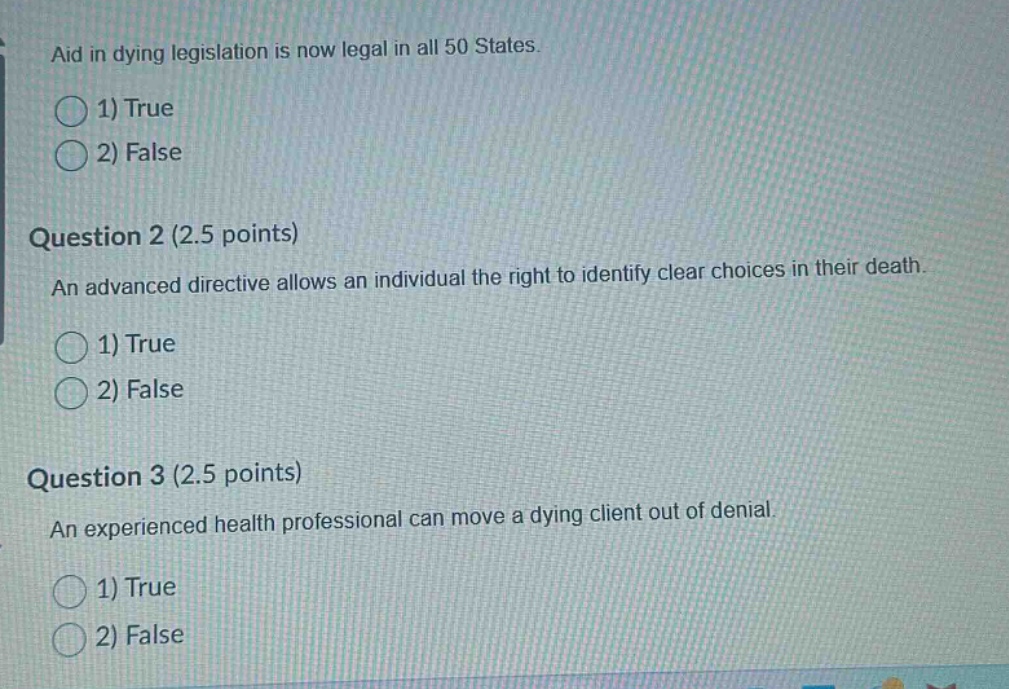 aid in dying legislation is now legal in all 50 states.\n1) true\n2) false\n\nquestion 2 (2.5 points)\nan advanced directive allows an individual the right to identify clear choices in their death.\n1) true\n2) false\n\nquestion 3 (2.5 points)\nan experienced health professional can move a dying client out of denial.\n1) true\n2) false