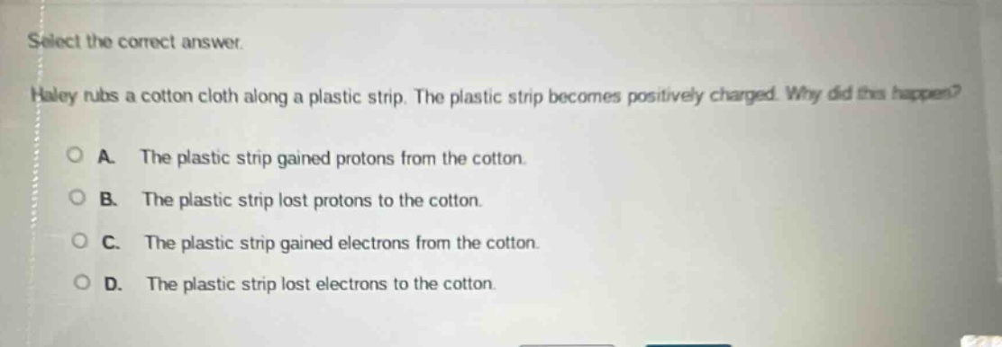 select the correct answer. haley rubs a cotton cloth along a plastic strip. the plastic strip becomes positively charged. why did this happen? a. the plastic strip gained protons from the cotton. b. the plastic strip lost protons to the cotton. c. the plastic strip gained electrons from the cotton. d. the plastic strip lost electrons to the cotton.