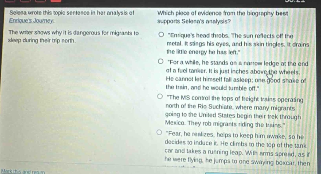 selena wrote this topic sentence in her analysis of enriques journey. the writer shows why it is dangerous for migrants to sleep during their trip north. which piece of evidence from the biography best supports selenas analysis? \enriques head throbs. the sun reflects off the metal. it stings his eyes, and his skin tingles. it drains the little energy he has left.\ \for a while, he stands on a narrow ledge at the end of a fuel tanker. it is just inches above the wheels. he cannot let himself fall asleep; one good shake of the train, and he would tumble off.\ \the ms control the tops of freight trains operating north of the rio suchiate, where many migrants going to the united states begin their trek through mexico. they rob migrants riding the trains.\ \fear, he realizes, helps to keep him awake, so he decides to induce it. he climbs to the top of the tank car and takes a running leap. with arms spread, as if he were flying, he jumps to one swaying boxcar, then