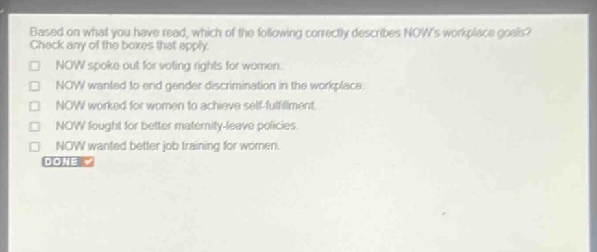 based on what you have read, which of the following correctly describes nows workplace goals? check any of the boxes that apply.\n□ now spoke out for voting rights for women.\n□ now wanted to end gender discrimination in the workplace.\n□ now worked for women to achieve self - fulfillment.\n□ now fought for better maternity - leave policies.\n□ now wanted better job training for women.\ndone
