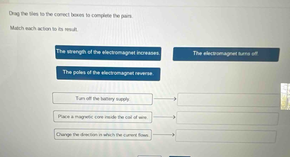 drag the tiles to the correct boxes to complete the pairs. match each action to its result. the strength of the electromagnet increases. the electromagnet turns off. the poles of the electromagnet reverse. turn off the battery supply. place a magnetic core inside the coil of wire. change the direction in which the current flows.