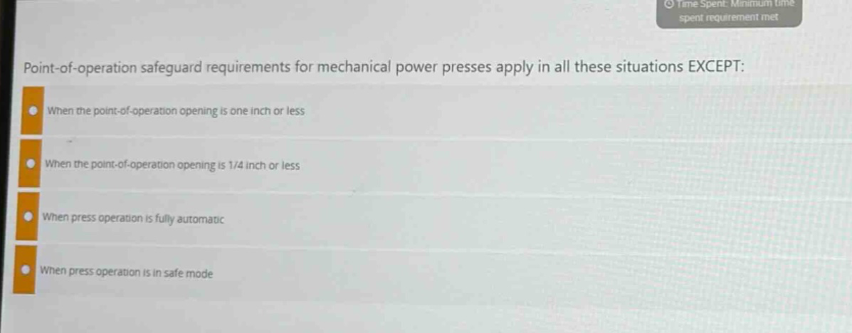 point - of - operation safeguard requirements for mechanical power presses apply in all these situations except:\nwhen the point - of - operation opening is one inch or less\nwhen the point - of - operation opening is 1/4 inch or less\nwhen press operation is fully automatic\nwhen press operation is in safe mode