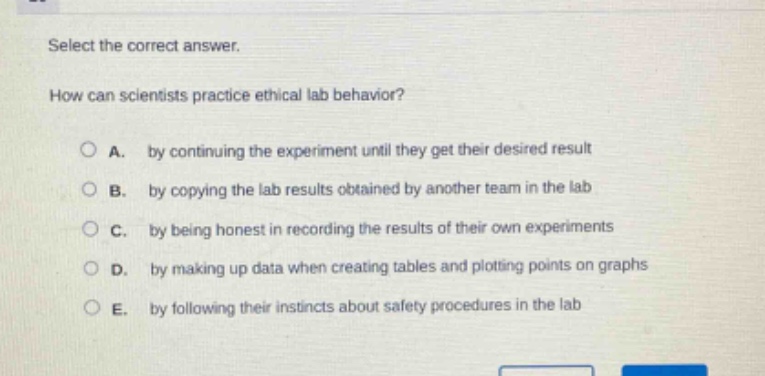 select the correct answer.\nhow can scientists practice ethical lab behavior?\na. by continuing the experiment until they get their desired result\nb. by copying the lab results obtained by another team in the lab\nc. by being honest in recording the results of their own experiments\nd. by making up data when creating tables and plotting points on graphs\ne. by following their instincts about safety procedures in the lab