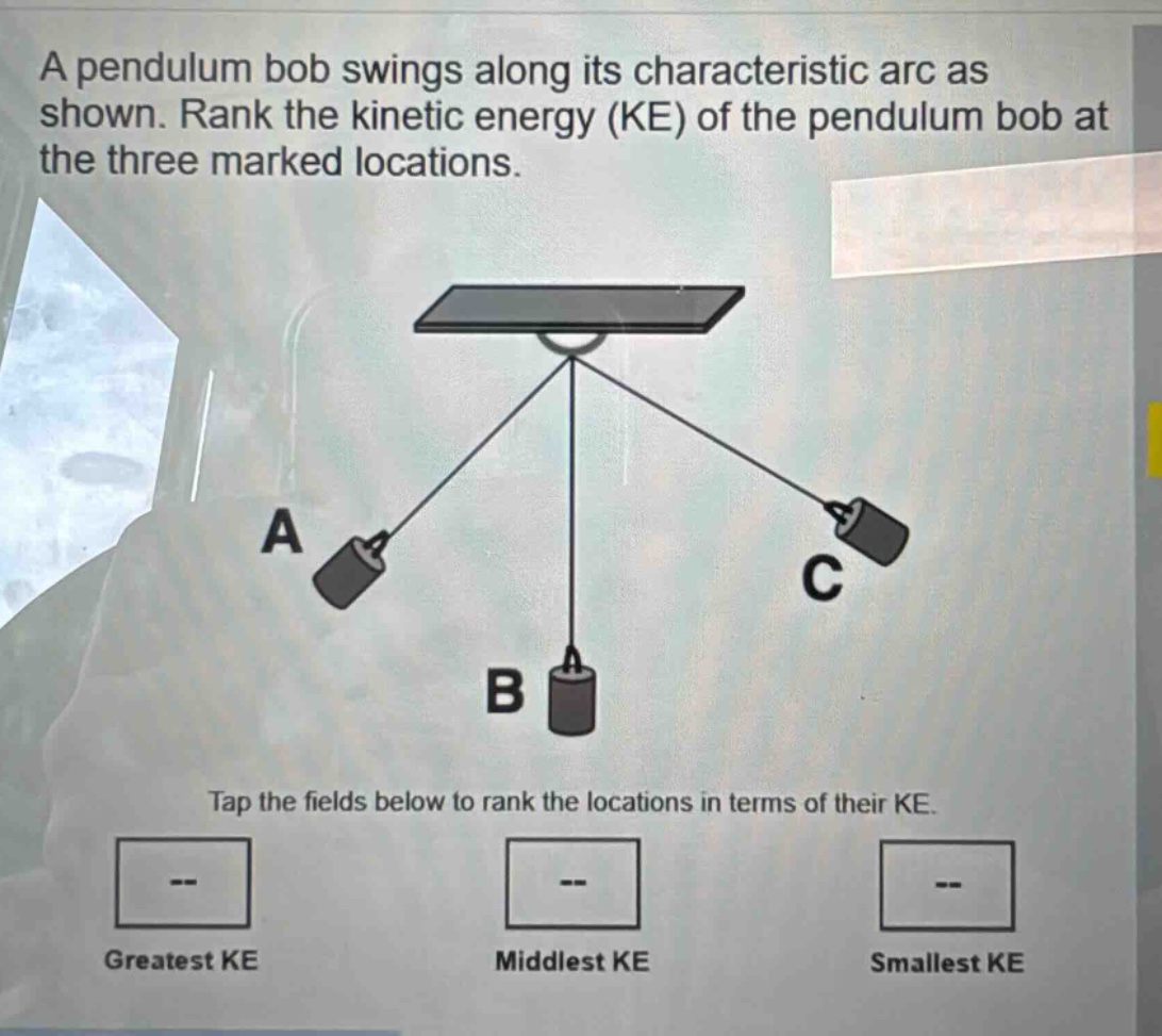 a pendulum bob swings along its characteristic arc as shown. rank the kinetic energy (ke) of the pendulum bob at the three marked locations. tap the fields below to rank the locations in terms of their ke. greatest ke middlest ke smallest ke