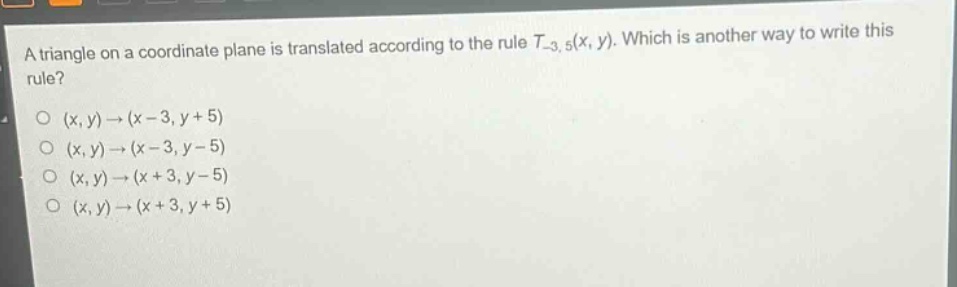 a triangle on a coordinate plane is translated according to the rule $t_{-3,5}(x,y)$. which is another way to write this rule?\n$(x,y)\to(x - 3,y + 5)$\n$(x,y)\to(x - 3,y - 5)$\n$(x,y)\to(x + 3,y - 5)$\n$(x,y)\to(x + 3,y + 5)$
