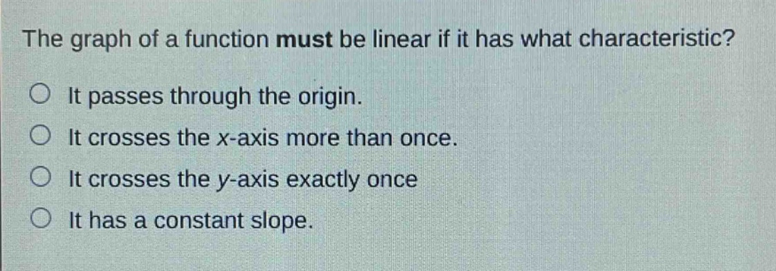 the graph of a function must be linear if it has what characteristic?\nit passes through the origin.\nit crosses the x - axis more than once.\nit crosses the y - axis exactly once\nit has a constant slope.