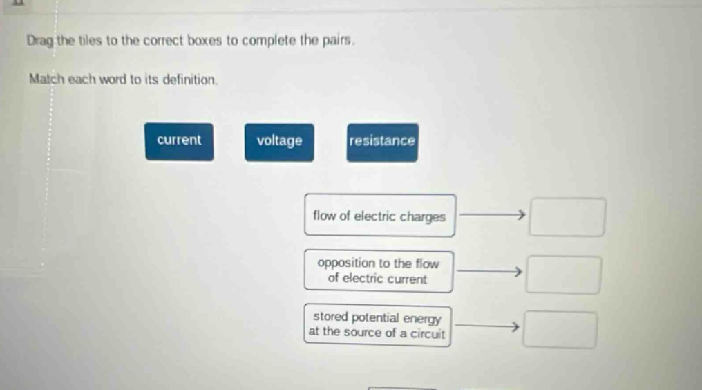 drag the tiles to the correct boxes to complete the pairs. match each word to its definition. current voltage resistance flow of electric charges opposition to the flow of electric current stored potential energy at the source of a circuit