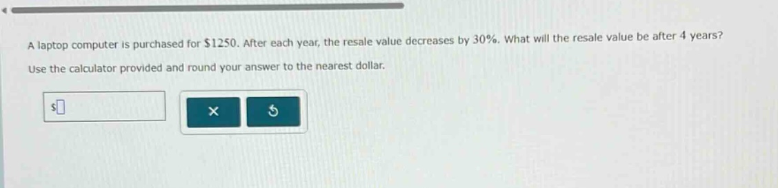 a laptop computer is purchased for $1250. after each year, the resale value decreases by 30%. what will the resale value be after 4 years? use the calculator provided and round your answer to the nearest dollar.