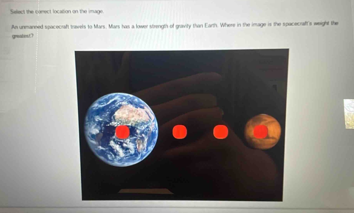 select the correct location on the image. an unmanned spacecraft travels to mars. mars has a lower strength of gravity than earth. where in the image is the spacecrafts weight the greatest?