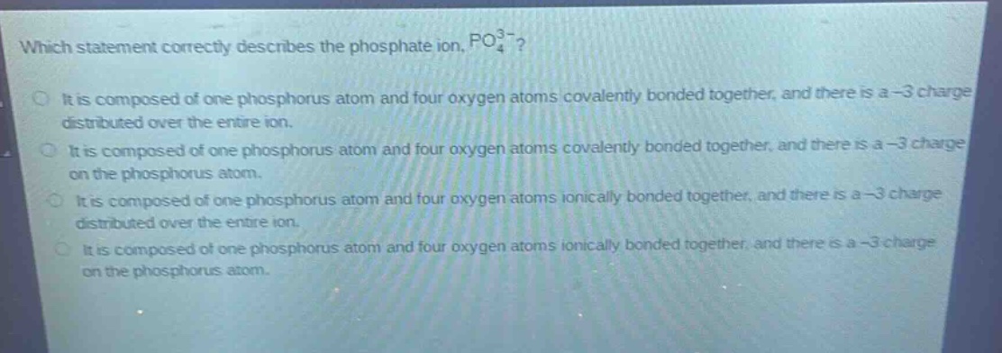 which statement correctly describes the phosphate ion, $po_{4}^{3 - }$?\nit is composed of one phosphorus atom and four oxygen atoms covalently bonded together, and there is a -3 charge distributed over the entire ion.\nit is composed of one phosphorus atom and four oxygen atoms covalently bonded together, and there is a -3 charge on the phosphorus atom.\nit is composed of one phosphorus atom and four oxygen atoms ionically bonded together, and there is a -3 charge distributed over the entire ion.\nit is composed of one phosphorus atom and four oxygen atoms ionically bonded together, and there is a -3 charge on the phosphorus atom.