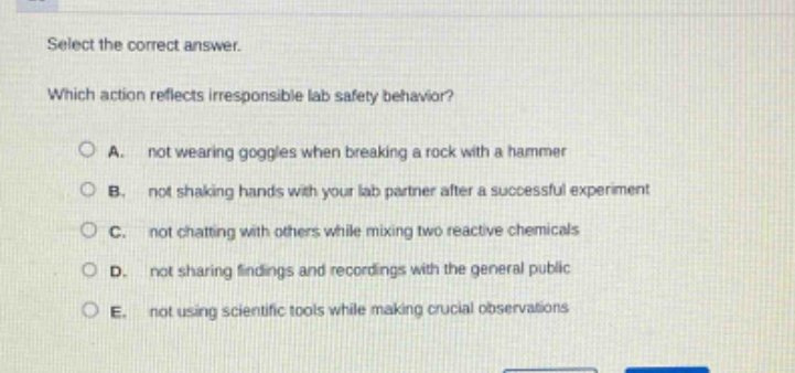 select the correct answer.\nwhich action reflects irresponsible lab safety behavior?\na. not wearing goggles when breaking a rock with a hammer\nb. not shaking hands with your lab partner after a successful experiment\nc. not chatting with others while mixing two reactive chemicals\nd. not sharing findings and recordings with the general public\ne. not using scientific tools while making crucial observations