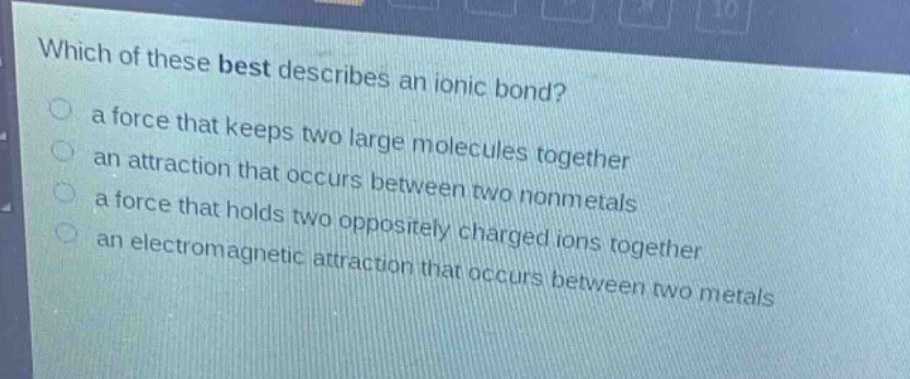 which of these best describes an ionic bond?\n a force that keeps two large molecules together\n an attraction that occurs between two nonmetals\n a force that holds two oppositely charged ions together\n an electromagnetic attraction that occurs between two metals